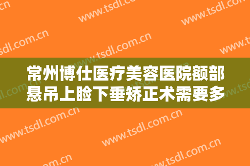 常州博仕医疗美容医院额部悬吊上睑下垂矫正术需要多少钱?怎么样?