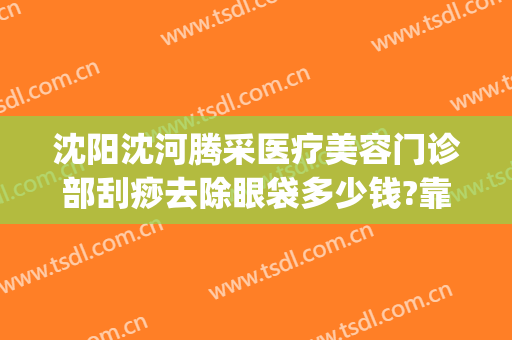 沈阳沈河腾采医疗美容门诊部刮痧去除眼袋多少钱?靠谱吗?(沈阳沈河腾采医疗美容门诊部电话多少)
