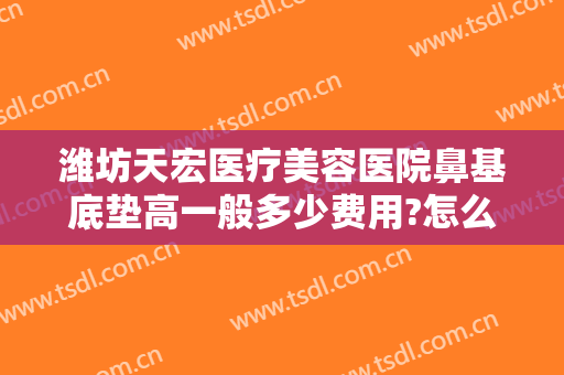 潍坊天宏医疗美容医院鼻基底垫高一般多少费用?怎么样?