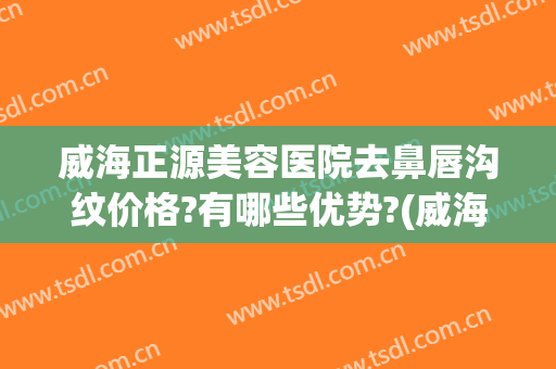 威海正源美容医院去鼻唇沟纹价格?有哪些优势?(威海正源整形美容医院怎么样)