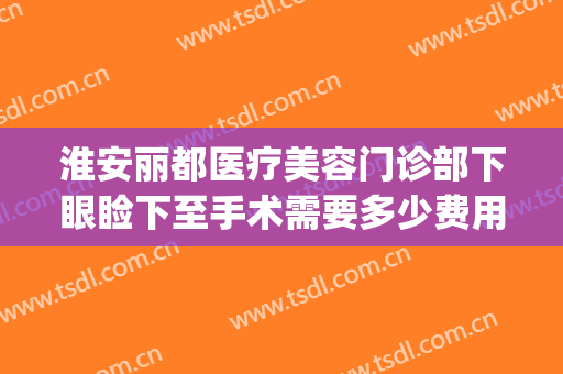 淮安丽都医疗美容门诊部下眼睑下至手术需要多少费用?怎么样?(下眼睑除皱手术的费用大概是多少)