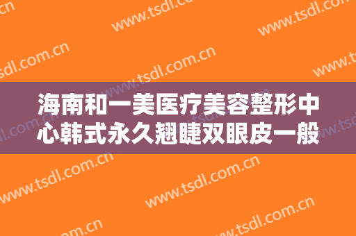 海南和一美医疗美容整形中心韩式永久翘睫双眼皮一般价位是多少?可靠吗?