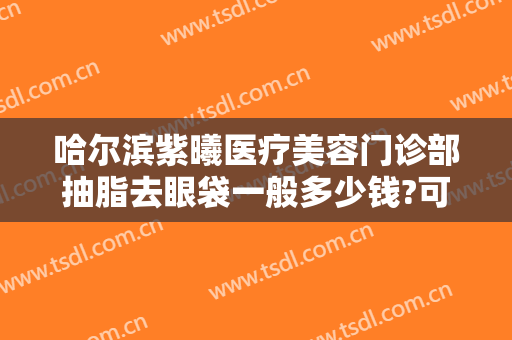 哈尔滨紫曦医疗美容门诊部抽脂去眼袋一般多少钱?可靠吗?