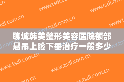 聊城韩美整形美容医院额部悬吊上睑下垂治疗一般多少钱?多长时间恢复?