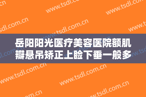 岳阳阳光医疗美容医院额肌瓣悬吊矫正上睑下垂一般多少钱?贵不贵?