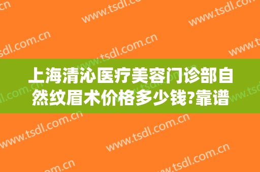上海清沁医疗美容门诊部自然纹眉术价格多少钱?靠谱吗?(专业纹眉价格)
