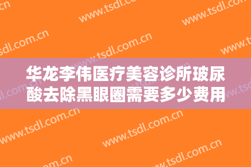 华龙李伟医疗美容诊所玻尿酸去除黑眼圈需要多少费用?怎么样?
