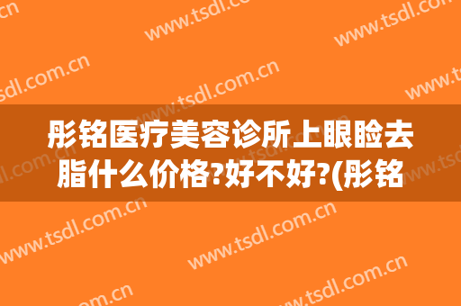 彤铭医疗美容诊所上眼睑去脂什么价格?好不好?(彤铭整形医院)