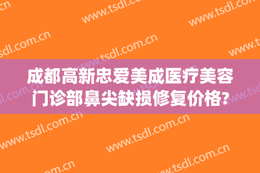 成都高新忠爱美成医疗美容门诊部鼻尖缺损修复价格?有哪些优势?(成都高新区医美机构)