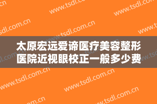 太原宏远爱谛医疗美容整形医院近视眼校正一般多少费用?有哪些优势?