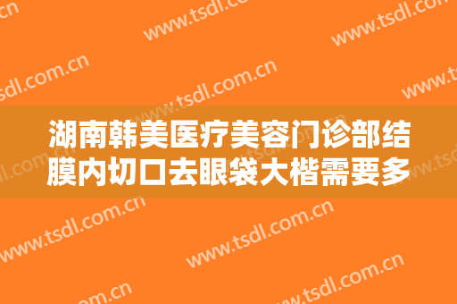 湖南韩美医疗美容门诊部结膜内切口去眼袋大楷需要多少费用?需要多久恢复?