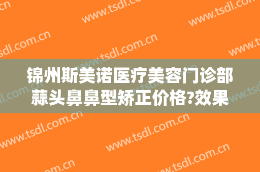 锦州斯美诺医疗美容门诊部蒜头鼻鼻型矫正价格?效果怎么样?(锦州斯美诺双眼皮)