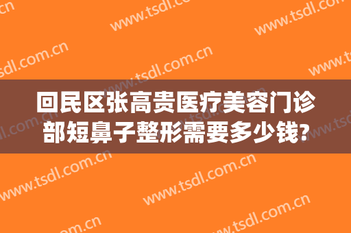 回民区张高贵医疗美容门诊部短鼻子整形需要多少钱?多长时间恢复?(张高贵医疗美容医院怎么样)