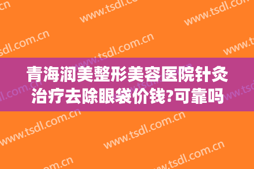 青海润美整形美容医院针灸治疗去除眼袋价钱?可靠吗?(医美整形去多少钱眼袋)
