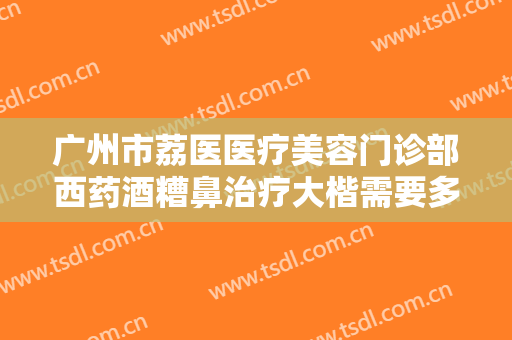 广州市荔医医疗美容门诊部西药酒糟鼻治疗大楷需要多少钱?有哪些优势?