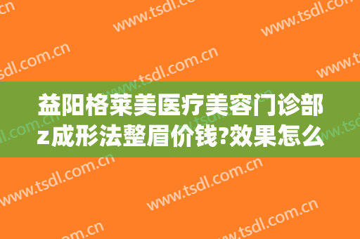 益阳格莱美医疗美容门诊部z成形法整眉价钱?效果怎么样?(益阳格莱美医疗美容门诊部电话多少)