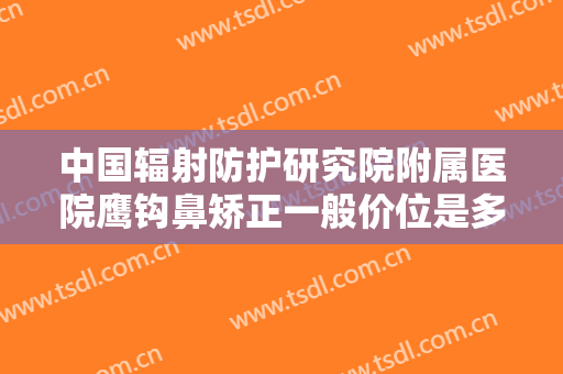 中国辐射防护研究院附属医院鹰钩鼻矫正一般价位是多少钱?靠谱吗?