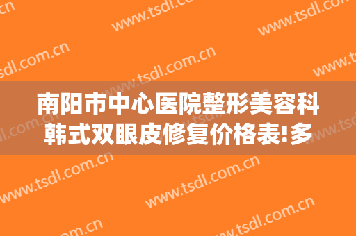 南阳市中心医院整形美容科韩式双眼皮修复价格表!多长时间恢复?(南阳中心医院整形外科)