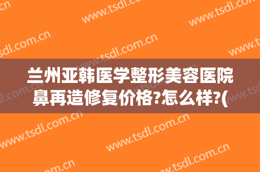 兰州亚韩医学整形美容医院鼻再造修复价格?怎么样?(兰州做双眼皮兰州亚韩整形医院)