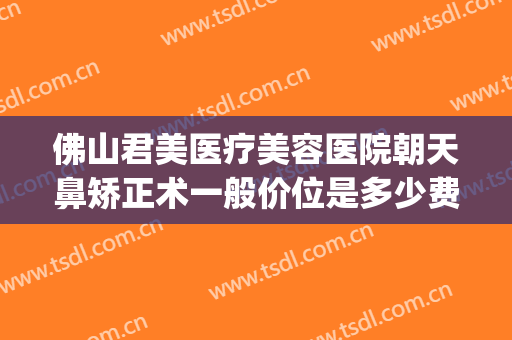 佛山君美医疗美容医院朝天鼻矫正术一般价位是多少费用?怎么样?(佛山整容隆鼻医院)