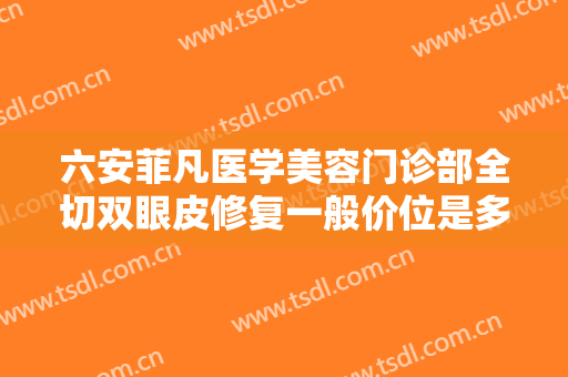 六安菲凡医学美容门诊部全切双眼皮修复一般价位是多少?效果怎么样?