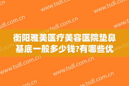 衡阳雅美医疗美容医院垫鼻基底一般多少钱?有哪些优势?(衡阳隆鼻多少钱)