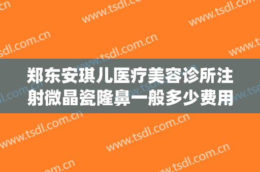 郑东安琪儿医疗美容诊所注射微晶瓷隆鼻一般多少费用?贵不贵?(微晶瓷隆鼻大概多少钱)