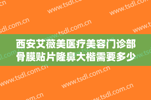 西安艾薇美医疗美容门诊部骨膜贴片隆鼻大楷需要多少费用?贵不贵?(西安胸部整形艾薇美好不好)