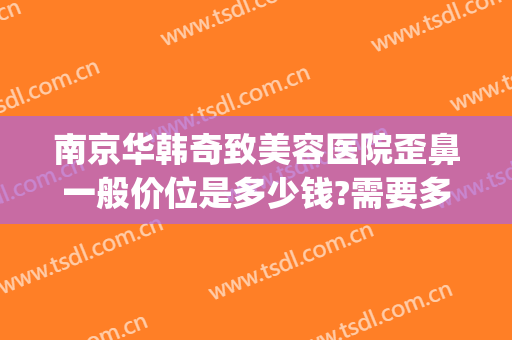 南京华韩奇致美容医院歪鼻一般价位是多少钱?需要多久恢复?(华韩奇致美容整形医院)