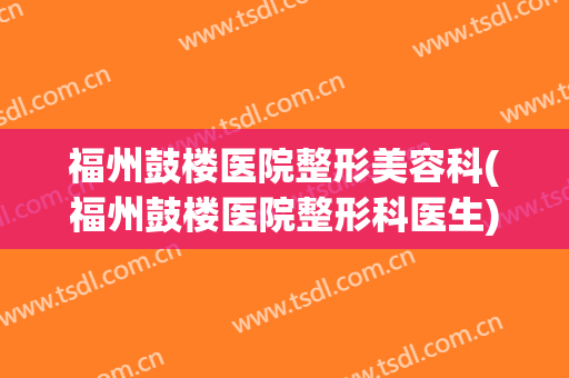 福州鼓楼医院整形美容科(福州鼓楼医院整形科医生)
