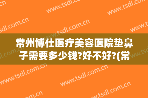 常州博仕医疗美容医院垫鼻子需要多少钱?好不好?(常州博仕整形怎么样)