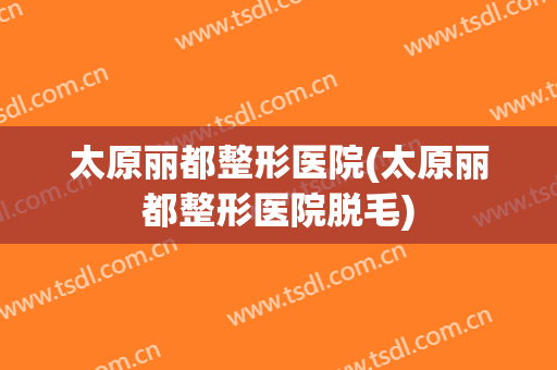 太原丽都整形医院(太原丽都整形医院脱毛)