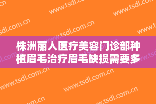 株洲丽人医疗美容门诊部种植眉毛治疗眉毛缺损需要多少费用?有哪些优势?