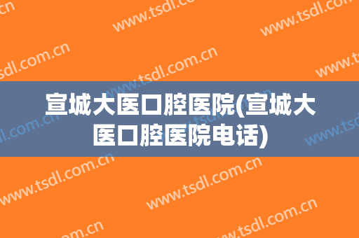 宣城大医口腔医院(宣城大医口腔医院电话)