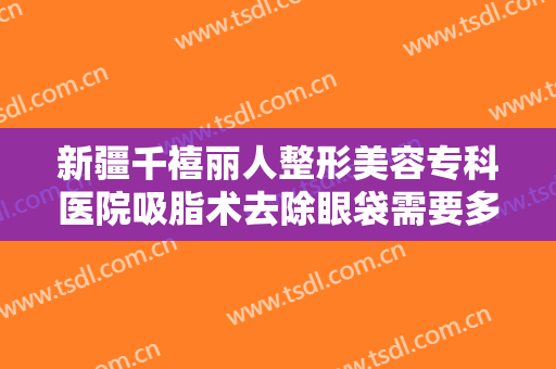 新疆千禧丽人整形美容专科医院吸脂术去除眼袋需要多少费用?贵不贵?