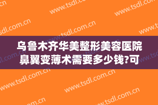 乌鲁木齐华美整形美容医院鼻翼变薄术需要多少钱?可靠吗?(鼻翼整形手术多少钱)