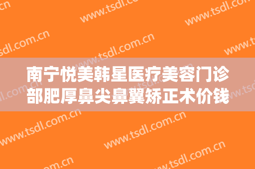 南宁悦美韩星医疗美容门诊部肥厚鼻尖鼻翼矫正术价钱?好不好?(南宁悦美韩星医院怎么样)