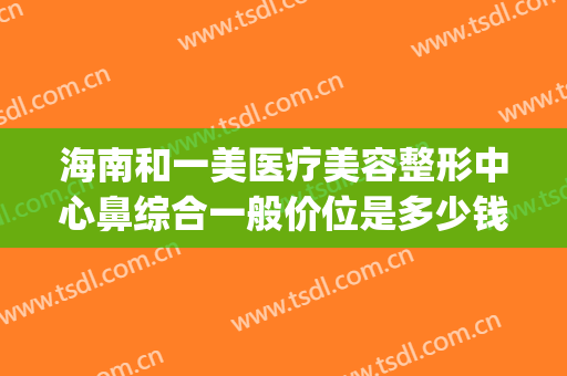 海南和一美医疗美容整形中心鼻综合一般价位是多少钱?可靠吗?(一美医疗整形医院)