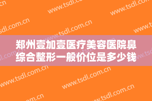 郑州壹加壹医疗美容医院鼻综合整形一般价位是多少钱?可靠吗?