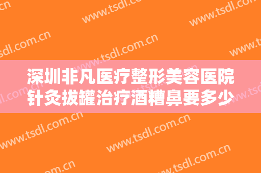 深圳非凡医疗整形美容医院针灸拔罐治疗酒糟鼻要多少钱?需要多久恢复?