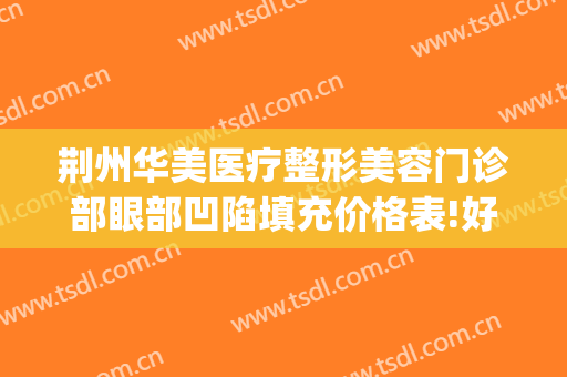 荆州华美医疗整形美容门诊部眼部凹陷填充价格表!好不好?(荆州美容整形网)