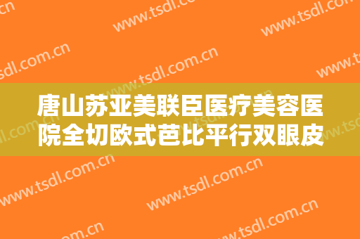 唐山苏亚美联臣医疗美容医院全切欧式芭比平行双眼皮要多少钱?需要多久恢复?