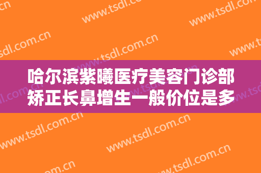 哈尔滨紫曦医疗美容门诊部矫正长鼻增生一般价位是多少钱?需要多久恢复?