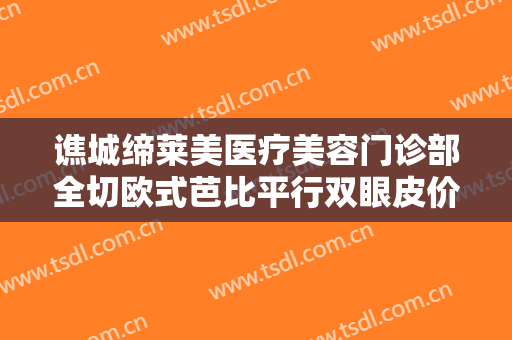 谯城缔莱美医疗美容门诊部全切欧式芭比平行双眼皮价格多少钱?可靠吗?