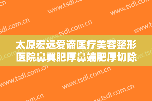 太原宏远爱谛医疗美容整形医院鼻翼肥厚鼻端肥厚切除术什么价格?靠谱吗?
