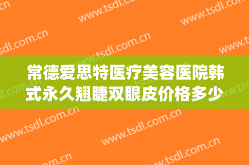 常德爱思特医疗美容医院韩式永久翘睫双眼皮价格多少钱?贵不贵?(常德爱思特美容医院怎么样)