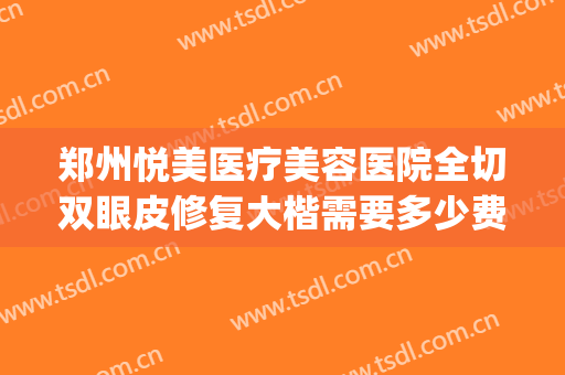 郑州悦美医疗美容医院全切双眼皮修复大楷需要多少费用?好不好?(郑州哪个医院双眼皮修复做的好)