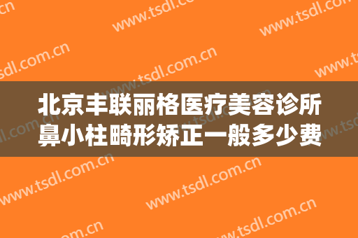 北京丰联丽格医疗美容诊所鼻小柱畸形矫正一般多少费用?好不好?(北京丰联丽格医疗美容好吗)