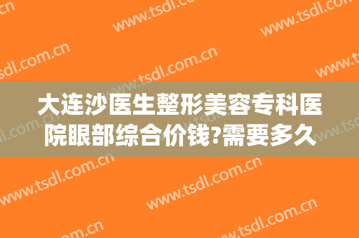 大连沙医生整形美容专科医院眼部综合价钱?需要多久恢复?(大连沙医生双眼皮修复做的怎么样)