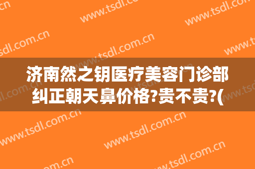 济南然之钥医疗美容门诊部纠正朝天鼻价格?贵不贵?(济南然之钥医疗美容价格表)